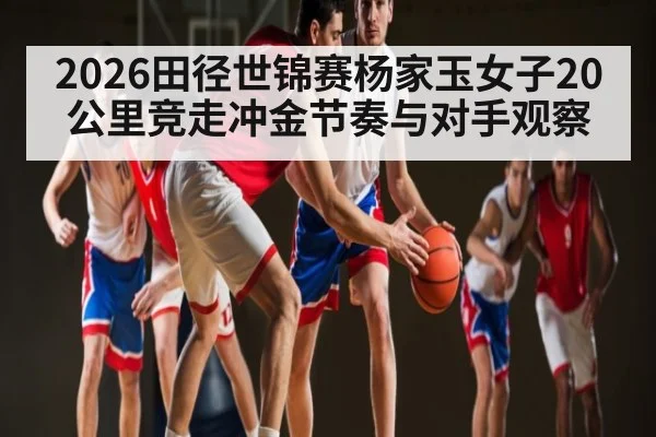 2026田径世锦赛杨家玉女子20公里竞走冲金节奏与对手观察 - jiuyou