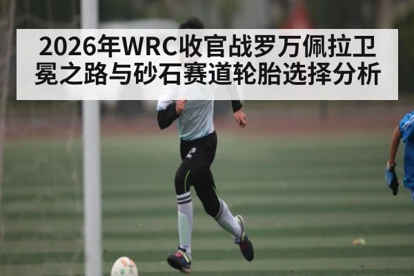 2026年WRC收官战罗万佩拉卫冕之路与砂石赛道轮胎选择分析